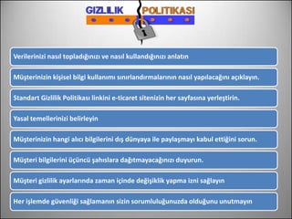 Verilerinizi nasıl topladığınızı ve nasıl kullandığınızı anlatın

Müşterinizin kişisel bilgi kullanımı sınırlandırmalarının nasıl yapılacağını açıklayın.

Standart Gizlilik Politikası linkini e-ticaret sitenizin her sayfasına yerleştirin.

Yasal temellerinizi belirleyin

Müşterinizin hangi alıcı bilgilerini dış dünyaya ile paylaşmayı kabul ettiğini sorun.

Müşteri bilgilerini üçüncü şahıslara dağıtmayacağınızı duyurun.

Müşteri gizlilik ayarlarında zaman içinde değişiklik yapma izni sağlayın

Her işlemde güvenliği sağlamanın sizin sorumluluğunuzda olduğunu unutmayın
 