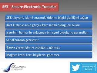 SET - Secure Electronic Transfer

  SET, alışveriş işlemi sırasında ödeme bilgisi gizliliğini sağlar

  Kart kullanıcısının gerçek kart sahibi olduğunu bilinir

  İşyerinin banka ile anlaşmalı bir işyeri olduğunu garantiler.

  Sanal cüzdan gerektirir

  Banka alışverişin ne olduğunu görmez

  Mağaza kredi kartı bilgilerini göremez
 