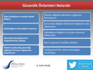 Güvenlik Önlemleri Nelerdir

                                          Altyapı sağlayan bankanın Logosunu
İşlem detaylarını e-posta olarak
bildirin                                  Bulundurun

                                          Zorunluluk değilse Kredi kartı bilgilerini asla
                                          saklamayın
Kullandığınız teknolojileri duyurun
                                          Sakladığınız bilgilerin Encrypt olmasına
                                          dikkat edin
Güvenlik teknolojilerinizi
müşterilerinize anlatın
                                          İşlem Log’larını mutlaka saklayın
Ödeme sayfasında güvenliği
sağlayan firmanın logosunun               %100 güvenli bir sistem olmadığını
bulundurun                                unutmayın.



                                   A. Fatih UYLAŞ
 