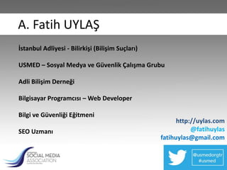 A. Fatih UYLAŞ
İstanbul Adliyesi - Bilirkişi (Bilişim Suçları)

USMED – Sosyal Medya ve Güvenlik Çalışma Grubu

Adli Bilişim Derneği

Bilgisayar Programcısı – Web Developer

Bilgi ve Güvenliği Eğitmeni
                                                        http://uylas.com
SEO Uzmanı                                                   @fatihuylas
                                                  fatihuylas@gmail.com
 