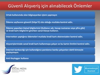 Güvenli Alışveriş için alınabilecek Önlemler
Ortak kullanımda olan bilgisayardan işlem yapmayın


Ödeme sayfasının güvenli (https’li) site olduğu mutlaka kontrol edin.

Ödeme yaparken kişisel bilgilerinizi (Kullanıcı adı, hesap numarası veya şifre gibi)
ve kredi kartı bilgilerini girerken sanal klavye kullanın.

Internetten yaptığınız ödemeleri mutlaka kredi kartı ekstrenizden kontrol edin.


Alışverişlerinizde sanal kredi kartı kullanmaya çalışın ve bu kartın limitini kontrol edin.

İnternet bankacılığı için kullandığınız parolanızı banka çalışanları dahil kimseyle
paylaşmayın.

Anti Keylogger kullanın
 