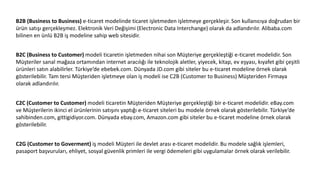 B2B (Business to Business) e-ticaret modelinde ticaret işletmeden işletmeye gerçekleşir. Son kullanıcıya doğrudan bir
ürün satışı gerçekleşmez. Elektronik Veri Değişimi (Electronic Data Interchange) olarak da adlandırılır. Alibaba.com
bilinen en ünlü B2B iş modeline sahip web sitesidir.
B2C (Business to Customer) modeli ticaretin işletmeden nihai son Müşteriye gerçekleştiği e-ticaret modelidir. Son
Müşteriler sanal mağaza ortamından internet aracılığı ile teknolojik aletler, yiyecek, kitap, ev eşyası, kıyafet gibi çeşitli
ürünleri satın alabilirler. Türkiye’de ebebek.com. Dünyada JD.com gibi siteler bu e-ticaret modeline örnek olarak
gösterilebilir. Tam tersi Müşteriden işletmeye olan iş modeli ise C2B (Customer to Business) Müşteriden Firmaya
olarak adlandırılır.
C2C (Customer to Customer) modeli ticaretin Müşteriden Müşteriye gerçekleştiği bir e-ticaret modelidir. eBay.com
ve Müşterilerin ikinci el ürünlerinin satışını yaptığı e-ticaret siteleri bu modele örnek olarak gösterilebilir. Türkiye’de
sahibinden.com, gittigidiyor.com. Dünyada ebay.com, Amazon.com gibi siteler bu e-ticaret modeline örnek olarak
gösterilebilir.
C2G (Customer to Goverment) iş modeli Müşteri ile devlet arası e-ticaret modelidir. Bu modele sağlık işlemleri,
pasaport başvuruları, ehliyet, sosyal güvenlik primleri ile vergi ödemeleri gibi uygulamalar örnek olarak verilebilir.
 