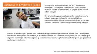 Business to Employee (B2E) İnternetin bu yeni modelinin adı da “B2E” (Business to
employee)... Türkçeye ise “işten çalışana” diye çevirmek
mümkün olsa da, esas tanımlama “e-çalışan” olarak kendini
ortaya koyuyor.
Dev şirketlerde uygulamaya başlanan bu modelin amacı, “e-
çalışan” yaratmak... Çalışanı bir müşteri gibi görüp,
memnuniyetini üst düzeye çıkarmayı hedefleyen model, aynı
zamanda zamandan tasarruf sağlıyor ve verimliliği artırıyor.
Dünyada bu modeli hayata geçiren öncü şirketlerin ilk uygulamaları başarılı sonuçlar veriyor. Ford, Cisco Systems,
Delta Airlines Barclays ve Bank of the UK, B2E’nin öncülerinden. Bu şirketlerin öncülüğünde pek çok şirket bugün
çalışanının verimliliğini arttırmak ve şirket içi harcamalarında tasarruf sağlamak amacıyla her geçen gün gelişen B2E
uygulamalarını kullanıyor.
https://www.capital.com.tr/sektorler/teknoloji/b2e-modeli-yukseliyor#
 