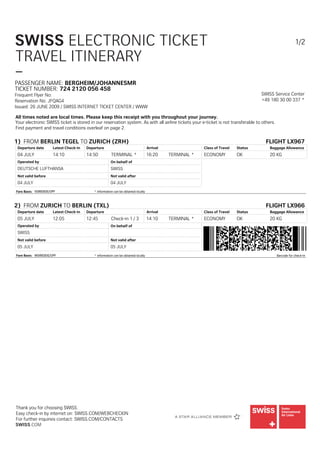 SWISS ELECTRONIC TICKET                                                                                                                                  1/2

TRAVEL ITINERARY
–
PASSENGER NAME: BERGHEIM/JOHANNESMR
TICKET NUMBER: 724 2120 056 458
Frequent Flyer No:                                                                                                                   SWISS Service Center
Reservation No: JFQAG4                                                                                                               +49 180 30 00 337 *
Issued: 26 JUNE 2009 / SWISS INTERNET TICKET CENTER / WWW

All times noted are local times. Please keep this receipt with you throughout your journey.
Your electronic SWISS ticket is stored in our reservation system. As with all airline tickets your e-ticket is not transferable to others.
Find payment and travel conditions overleaf on page 2.

1) FROM BERLIN TEGEL TO ZURICH (ZRH)                                                                                                   FLIGHT LX967
 Departure date      Latest Check-in   Departure                                   Arrival                Class of Travel   Status      Baggage Allowance
 04 JULY             14:10             14:50           TERMINAL *                  16:20     TERMINAL *   ECONOMY           OK          20 KG
 Operated by                                          On behalf of
 DEUTSCHE LUFTHANSA                                   SWISS
 Not valid before                                     Not valid after
 04 JULY                                              04 JULY
Fare Basis: VSWEBDE/OPF                    * information can be obtained locally



2) FROM ZURICH TO BERLIN (TXL)                                                                                                         FLIGHT LX966
 Departure date      Latest Check-in   Departure                                   Arrival                Class of Travel   Status      Baggage Allowance
 05 JULY             12:05             12:45           Check-in 1 / 3              14:10     TERMINAL *   ECONOMY           OK          20 KG
 Operated by                                          On behalf of
 SWISS
 Not valid before                                     Not valid after
 05 JULY                                              05 JULY
Fare Basis: WSWEBDE/OPF                    * information can be obtained locally                                                             Barcode for check-in




Thank you for choosing SWISS.
Easy check-in by internet on: SWISS.COM/WEBCHECKIN
For further inquiries contact: SWISS.COM/CONTACTS
SWISS.COM
 