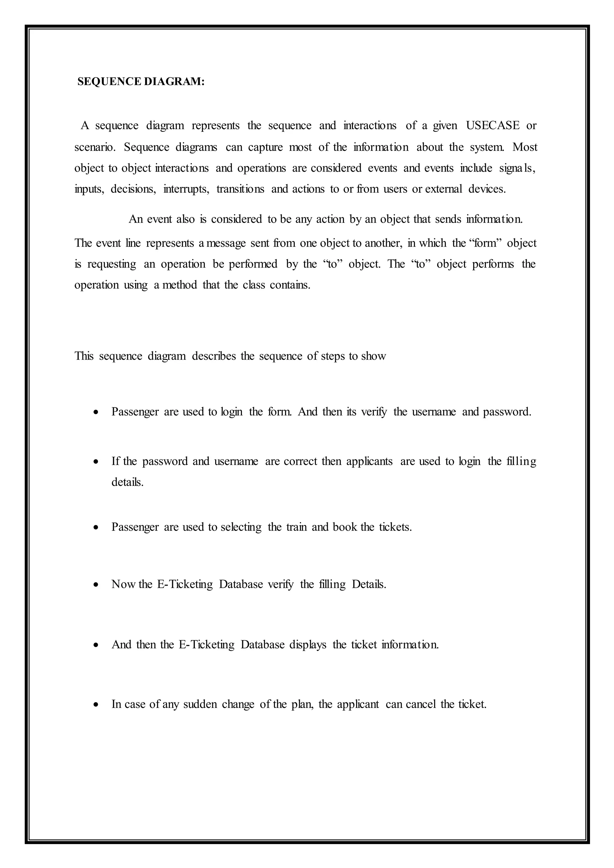SEQUENCE DIAGRAM:
A sequence diagram represents the sequence and interactions of a given USECASE or
scenario. Sequence diagrams can capture most of the information about the system. Most
object to object interactions and operations are considered events and events include signals,
inputs, decisions, interrupts, transitions and actions to or from users or external devices.
An event also is considered to be any action by an object that sends information.
The event line represents a message sent from one object to another, in which the “form” object
is requesting an operation be performed by the “to” object. The “to” object performs the
operation using a method that the class contains.
This sequence diagram describes the sequence of steps to show
 Passenger are used to login the form. And then its verify the username and password.
 If the password and username are correct then applicants are used to login the filling
details.
 Passenger are used to selecting the train and book the tickets.
 Now the E-Ticketing Database verify the filling Details.
 And then the E-Ticketing Database displays the ticket information.
 In case of any sudden change of the plan, the applicant can cancel the ticket.
 