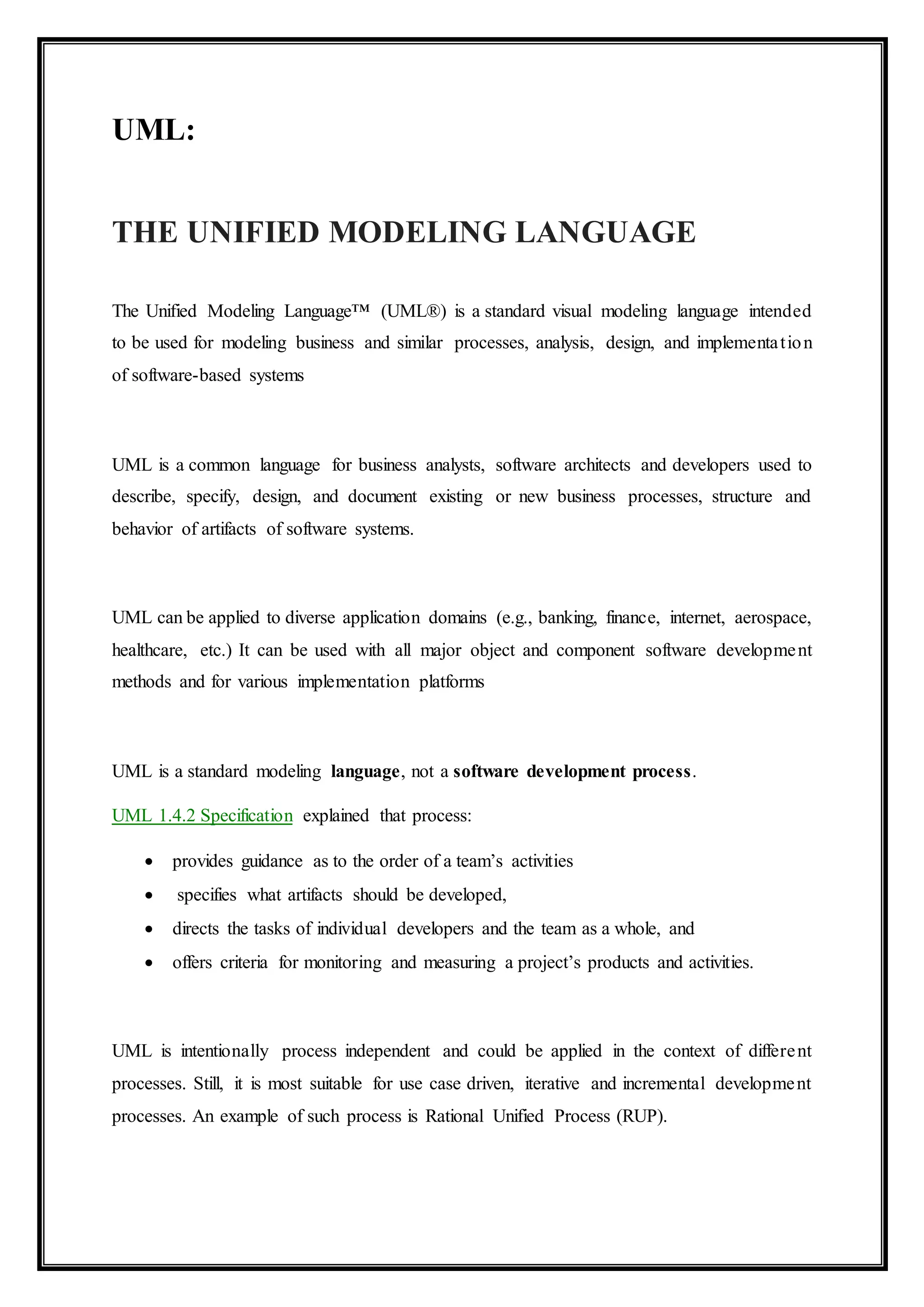 UML:
THE UNIFIED MODELING LANGUAGE
The Unified Modeling Language™ (UML®) is a standard visual modeling language intended
to be used for modeling business and similar processes, analysis, design, and implementation
of software-based systems
UML is a common language for business analysts, software architects and developers used to
describe, specify, design, and document existing or new business processes, structure and
behavior of artifacts of software systems.
UML can be applied to diverse application domains (e.g., banking, finance, internet, aerospace,
healthcare, etc.) It can be used with all major object and component software development
methods and for various implementation platforms
UML is a standard modeling language, not a software development process.
UML 1.4.2 Specification explained that process:
 provides guidance as to the order of a team’s activities
 specifies what artifacts should be developed,
 directs the tasks of individual developers and the team as a whole, and
 offers criteria for monitoring and measuring a project’s products and activities.
UML is intentionally process independent and could be applied in the context of different
processes. Still, it is most suitable for use case driven, iterative and incremental development
processes. An example of such process is Rational Unified Process (RUP).
 