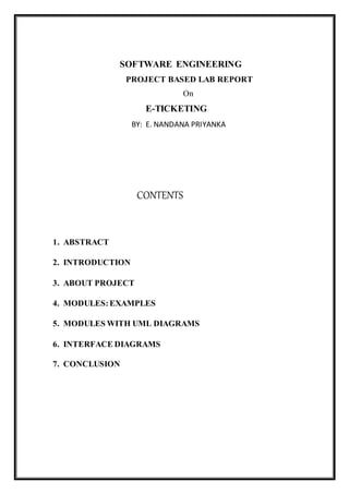 SOFTWARE ENGINEERING
PROJECT BASED LAB REPORT
On
E-TICKETING
BY: E. NANDANA PRIYANKA
CONTENTS
1. ABSTRACT
2. INTRODUCTION
3. ABOUT PROJECT
4. MODULES:EXAMPLES
5. MODULES WITH UML DIAGRAMS
6. INTERFACE DIAGRAMS
7. CONCLUSION
 