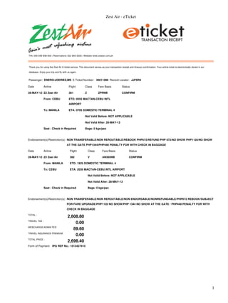 Zest Air - eTicket




TIN: 005-059-838-000 | Reservations (02) 855-3333 | Website www.zestair.com.ph



Thank you for using the Zest Air E-ticket service. This document serves as your transaction receipt and itinerary confirmation. Your airline ticket is electronically stored in our

database. Enjoy your trip and fly with us again.


Passenger: ENERO/JOERIEZ,MS E Ticket Number: 45611280 Record Locator: JJF6R3

Date           Airline                  Flight           Class        Fare Basis               Status

26-MAY-12 Z2 Zest Air                   361              Z            ZPRNB                    CONFIRM

               From: CEBU               ETD: 0555 MACTAN-CEBU INTL
                                        AIRPORT

               To: MANILA               ETA: 0705 DOMESTIC TERMINAL 4

                                                         Not Valid Before: NOT APPLICABLE

                                                         Not Valid After: 26-MAY-13

               Seat : Check in Required                  Bags: 0 kgs/pax



Endorsement(s)/Restriction(s): NON TRANSFERABLE/NON REROUTABLE/REBOOK PHP672/REFUND PHP 672/NO SHOW PHP1120/NO SHOW
                                      AT THE GATE PHP1344/PHP448 PENALTY FOR WITH CHECK IN BAGGAGE

Date           Airline                   Flight              Class        Fare Basis                  Status

28-MAY-12 Z2 Zest Air                    382                 V            AN365NB                     CONFIRM

               From: MANILA              ETD: 1920 DOMESTIC TERMINAL 4

               To: CEBU                  ETA: 2030 MACTAN-CEBU INTL AIRPORT

                                                             Not Valid Before: NOT APPLICABLE

                                                             Not Valid After: 28-MAY-13

               Seat : Check in Required                      Bags: 0 kgs/pax



Endorsement(s)/Restriction(s): NON TRANSFERABLE/NON REROUTABLE/NON ENDORSABLE/NONREFUNDABLE/PHP672 REBOOK/SUBJECT
                                      FOR FARE UPGRADE/PHP1120 NO SHOW/PHP 1344 NO SHOW AT THE GATE / PHP448 PENALTY FOR WITH
                                      CHECK IN BAGGAGE

TOTAL :
                                       2,608.80
TRAVEL TAX :
                                           0.00
WEBCHARGE/ADMIN FEE:
                                          89.60
TRAVEL INSURANCE PREMIUM
                                           0.00
TOTAL PRICE :
                                       2,698.40
Form of Payment: IPG REF No.: 1013427410




                                                                                                                                                                                      1
 