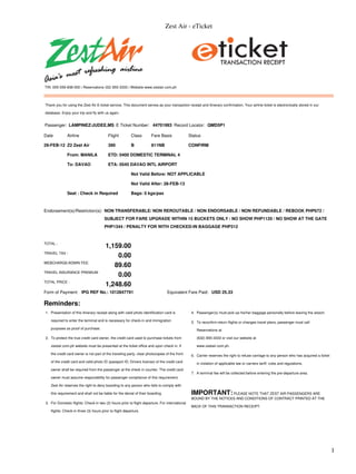 Zest Air - eTicket




TIN: 005-059-838-000 | Reservations (02) 855-3333 | Website www.zestair.com.ph



Thank you for using the Zest Air E-ticket service. This document serves as your transaction receipt and itinerary confirmation. Your airline ticket is electronically stored in our

database. Enjoy your trip and fly with us again.


Passenger: LAMPINEZ/JUDEE,MS E Ticket Number: 44701993 Record Locator: QMD5P1

Date          Airline                    Flight          Class        Fare Basis               Status

29-FEB-12 Z2 Zest Air                    390             B            811NB                    CONFIRM

              From: MANILA               ETD: 0400 DOMESTIC TERMINAL 4

              To: DAVAO                  ETA: 0545 DAVAO INTL AIRPORT

                                                         Not Valid Before: NOT APPLICABLE

                                                         Not Valid After: 28-FEB-13

              Seat : Check in Required                   Bags: 0 kgs/pax



Endorsement(s)/Restriction(s): NON TRANSFERABLE/ NON REROUTABLE / NON ENDORSABLE / NON REFUNDABLE / REBOOK PHP672 /
                                       SUBJECT FOR FARE UPGRADE WITHIN 15 BUCKETS ONLY / NO SHOW PHP1120 / NO SHOW AT THE GATE
                                       PHP1344 / PENALTY FOR WITH CHECKED-IN BAGGAGE PHP312


TOTAL :
                                        1,159.00
TRAVEL TAX :
                                            0.00
WEBCHARGE/ADMIN FEE:
                                           89.60
TRAVEL INSURANCE PREMIUM
                                            0.00
TOTAL PRICE :
                                        1,248.60
Form of Payment: IPG REF No.: 1012847791                                         Equivalent Fare Paid: USD 25.33

Reminders:
1. Presentation of this itinerary receipt along with valid photo identification card is         4. Passenger(s) must pick-up his/her baggage personally before leaving the airport.

   required to enter the terminal and is necessary for check-in and immigration                 5. To reconfirm return flights or changes travel plans, passenger must call
   purposes as proof of purchase.                                                                  Reservations at

2. To protect the true credit card owner, the credit card used to purchase tickets from            (632) 855-3333 or visit our website at

   zestair.com.ph website must be presented at the ticket office and upon check in. If             www.zestair.com.ph.

   the credit card owner is not part of the traveling party, clear photocopies of the front     6. Carrier reserves the right to refuse carriage to any person who has acquired a ticket
   of the credit card and valid photo ID (passport ID, Drivers license) of the credit card         in violation of applicable law or carriers tariff, rules and regulations.
   owner shall be required from the passenger at the check in counter. The credit card
                                                                                                7. A terminal fee will be collected before entering the pre-departure area.
   owner must assume responsibility for passenger compliance of this requirement.

   Zest Air reserves the right to deny boarding to any person who fails to comply with

   this requirement and shall not be liable for the denial of their boarding.                   IMPORTANT: PLEASE NOTE THAT ZEST AIR PASSENGERS ARE
                                                                                                BOUND BY THE NOTICES AND CONDITIONS OF CONTRACT PRINTED AT THE
3. For Domestic flights: Check-in two (2) hours prior to flight departure. For international
                                                                                                BACK OF THIS TRANSACTION RECEIPT.
   flights: Check-in three (3) hours prior to flight departure.




                                                                                                                                                                                           1
 