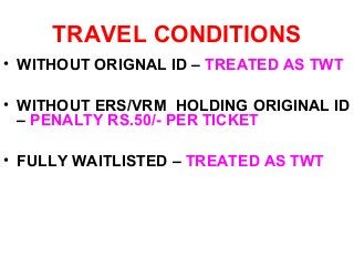 TRAVEL CONDITIONS
• WITHOUT ORIGNAL ID – TREATED AS TWT
• WITHOUT ERS/VRM HOLDING ORIGINAL ID
– PENALTY RS.50/- PER TICKET
• FULLY WAITLISTED – TREATED AS TWT
 