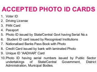 ACCEPTED PHOTO ID CARDS
1. Voter ID
2. Driving License
3. PAN Card
4. Passport
5. Photo ID issued by State/Central Govt having Serial No.s
6. Student ID card issued by Recognised Institutions
7. Nationalised Banks Pass Book with Photo
8. Credit Card issued by bank with laminated Photo
9. Unique ID “AADHAR” Card
10.Photo ID having serial numbers issued by Public Sector
undertakings of State/Central Government, District
Administration, Municipal Bodies.
 
