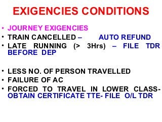 EXIGENCIES CONDITIONS
• JOURNEY EXIGENCIES
• TRAIN CANCELLED – AUTO REFUND
• LATE RUNNING (> 3Hrs) – FILE TDR
BEFORE DEP
• LESS NO. OF PERSON TRAVELLED
• FAILURE OF AC
• FORCED TO TRAVEL IN LOWER CLASS-
OBTAIN CERTIFICATE TTE- FILE O/L TDR
 