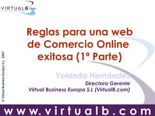 Reglas para una web
                                      de Comercio Online
                                        exitosa (1ª Parte)
© Virtual Business Europa S.L. 2007




                                                 Yolanda Hernández
                                                             Directora Gerente
                                      Virtual Business Europa S.L (VirtualB.com)



                         w w w. v i r t u a l b . c o m
