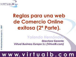Reglas para una web
                                      de Comercio Online
                                        exitosa (2ª Parte).
© Virtual Business Europa S.L. 2007




                                                 Yolanda Hernández
                                                             Directora Gerente
                                      Virtual Business Europa S.L (VirtualB.com)



                         w w w. v i r t u a l b . c o m