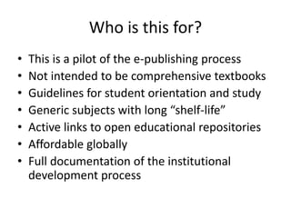 Who is this for?
• This is a pilot of the e-publishing process
• Not intended to be comprehensive textbooks
• Guidelines for student orientation and study
• Generic subjects with long “shelf-life”
• Active links to open educational repositories
• Affordable globally
• Full documentation of the institutional
development process
 