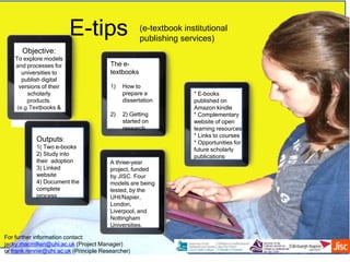 E-tips
For further information contact:
jacky.macmillan@uhi.ac.uk (Project Manager)
or frank.rennie@uhi.ac.uk (Principle Researcher)
Objective:
To explore models
and processes for
universities to
publish digital
versions of their
scholarly
products.
(e.g.Textbooks &
monographs)
(e-textbook institutional
publishing services)
Outputs:
1( Two e-books
2) Study into
their adoption
3) Linked
website
4) Document the
complete
process
The e-
textbooks
1) How to
prepare a
dissertation
2) 2) Getting
started on
research
A three-year
project, funded
by JISC. Four
models are being
tested, by the
UHI/Napier,
London,
Liverpool, and
Nottingham
Universities.
* E-books
published on
Amazon kindle
* Complementary
website of open
learning resources
* Links to courses
* Opportunities for
future scholarly
publications
 