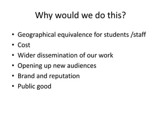 Why would we do this?
• Geographical equivalence for students /staff
• Cost
• Wider dissemination of our work
• Opening up new audiences
• Brand and reputation
• Public good
 