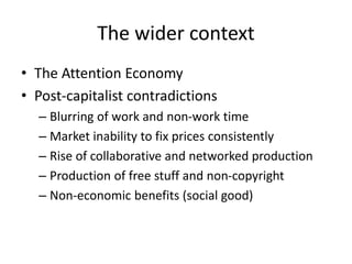 The wider context
• The Attention Economy
• Post-capitalist contradictions
– Blurring of work and non-work time
– Market inability to fix prices consistently
– Rise of collaborative and networked production
– Production of free stuff and non-copyright
– Non-economic benefits (social good)
 