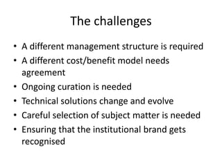 The challenges
• A different management structure is required
• A different cost/benefit model needs
agreement
• Ongoing curation is needed
• Technical solutions change and evolve
• Careful selection of subject matter is needed
• Ensuring that the institutional brand gets
recognised
 