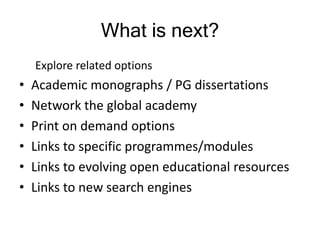 Explore related options
• Academic monographs / PG dissertations
• Network the global academy
• Print on demand options
• Links to specific programmes/modules
• Links to evolving open educational resources
• Links to new search engines
What is next?
 