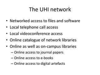 The UHI network
• Networked access to files and software
• Local telephone call access
• Local videoconference access
• Online catalogue of network libraries
• Online as well as on-campus libraries
– Online access to journal papers
– Online access to e-books
– Online access to digital artefacts
 