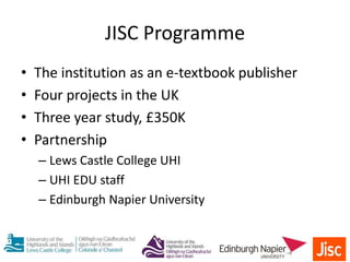• The institution as an e-textbook publisher
• Four projects in the UK
• Three year study, £350K
• Partnership
– Lews Castle College UHI
– UHI EDU staff
– Edinburgh Napier University
JISC Programme
 