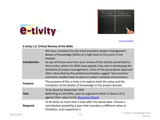 http://bit.ly/nSPkkK


             E-tivity 1.2: Critical Review of the BOKs
                                 We have reviewed the two most prevalent project management
                                 Bodies of Knowledge (BOKs) at a high level at this point in the
                                 module.
             Introduction        As you will have seen from your review of the articles presented for
                                 this e-tivity, whilst the BOKs have played a key role in developing the
                                 discipline of project management, critics of the prescriptive approach
                                 often advocated by the professional bodies suggest 'best practice'
                                 and linear models have no place in today's complex environment.
                                 The purpose of this e-tivity is to explore both the value and the
             Purpose
                                 limitations of the Bodies of Knowledge in the project domain.
                                 To be done by September 10th.
             Task                Reflecting on the BOKs, post an argument either in favour of or
                                 against their value to the discussion forum.
                                 To be done no more than 2 days after the above date. Choose a
             Respond             contribution posted by a peer that considers a different value or
                                 limitation, and respond to it.
                                                                                                 E-tivities Knowledge Gilly
20/11/2011                                                 16
                                                                                                                   Salmon
 