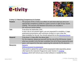 E-tivity 3.2: Matching Competences to Context
      Purpose             The purpose of this e-tivity is to reflect on and share what you see as an
                          appropriate competency profile for a given scenario in light of your recent
                          reading. The scenario and detailed instructions are included in
                          the resources section below.
      Task                To be done by September 23rd.
                          In your role as recruitment agent, you are requested to complete a 1 page
                          powerpoint presentation with voiceover of what is in your view, the
                          ideal candidate for the job. You should upload this to the discussion forum.
      Respond             To be done 1-2 days after the above date.
                          For the response, please put yourself into the role of the HR Director. Select
                          what you consider to be the best candidate from all of those proposed by your
                          peers, and respond to that peer, explaining the rationale for this decision.
      Resources           Scenario
                          Adding voiceover to powerpoint.
                          If you wish to upload the audio and the powerpoint slide separately, please
                          refer back to the Induction Programme under Section 7, Creating
                          PodCasts which will instruct you on what software is needed for this.


                                                                                        E-tivities Knowledge Gilly
20/11/2011                                           18
                                                                                                          Salmon
 