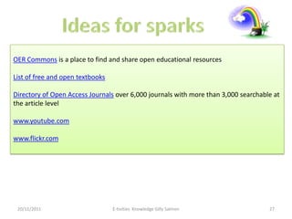 OER Commons is a place to find and share open educational resources

List of free and open textbooks

Directory of Open Access Journals over 6,000 journals with more than 3,000 searchable at
the article level

www.youtube.com

www.flickr.com




 20/11/2011                       E-tivities Knowledge Gilly Salmon                 27
 
