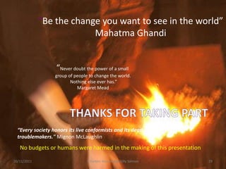 “Be the change you want to see in the world”
                          Mahatma Ghandi


                   “Never doubt the power of a small
                  group of people to change the world.
                         Nothing else ever has.”
                            Margaret Mead




  “Every society honors its live conformists and its dead
  troublemakers." Mignon McLaughlin
   No budgets or humans were harmed in the making of this presentation

20/11/2011                       E-tivities Knowledge Gilly Salmon       29
 
