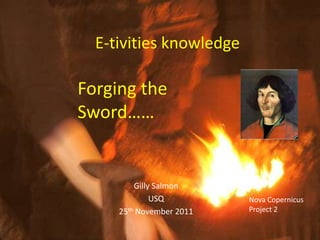 E-tivities knowledge

Forging the
Sword……


         Gilly Salmon
              USQ         Nova Copernicus
     25th November 2011   Project 2
 