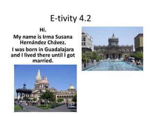 E-tivity 4.2
Hi.
My name is Irma Susana
Hernández Chávez.
I was born in Guadalajara
and I lived there until I got
married.
 