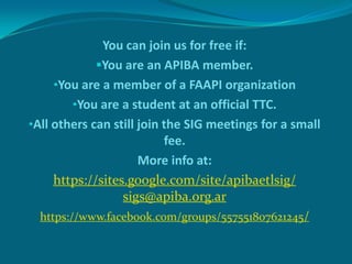 You can join us for free if:
You are an APIBA member.
•You are a member of a FAAPI organization
•You are a student at an official TTC.
•All others can still join the SIG meetings for a small
fee.
More info at:
https://sites.google.com/site/apibaetlsig/
sigs@apiba.org.ar
https://www.facebook.com/groups/557551807621245/

 