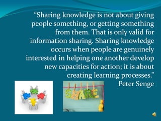 “Sharing knowledge is not about giving
people something, or getting something
from them. That is only valid for
information sharing. Sharing knowledge
occurs when people are genuinely
interested in helping one another develop
new capacities for action; it is about
creating learning processes.”
Peter Senge

 