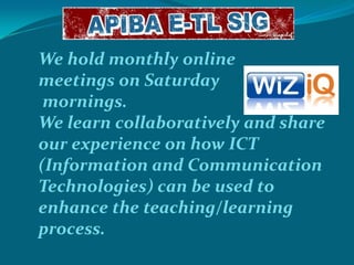 We hold monthly online
meetings on Saturday
mornings.
We learn collaboratively and share
our experience on how ICT
(Information and Communication
Technologies) can be used to
enhance the teaching/learning
process.

 