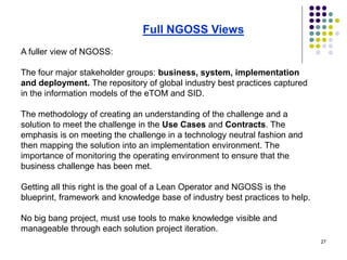 27
A fuller view of NGOSS:
The four major stakeholder groups: business, system, implementation
and deployment. The repository of global industry best practices captured
in the information models of the eTOM and SID.
The methodology of creating an understanding of the challenge and a
solution to meet the challenge in the Use Cases and Contracts. The
emphasis is on meeting the challenge in a technology neutral fashion and
then mapping the solution into an implementation environment. The
importance of monitoring the operating environment to ensure that the
business challenge has been met.
Getting all this right is the goal of a Lean Operator and NGOSS is the
blueprint, framework and knowledge base of industry best practices to help.
No big bang project, must use tools to make knowledge visible and
manageable through each solution project iteration.
Full NGOSS Views
 