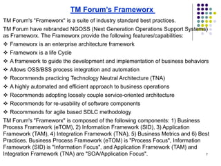 7
TM Forum's "Frameworx" is a suite of industry standard best practices.
TM Forum have rebranded NGOSS (Next Generation Operations Support Systems)
as Frameworx. The Frameworx provide the following features/capabilities:
 Frameworx is an enterprise architecture framework
 Frameworx is a life Cycle
 A framework to guide the development and implementation of business behaviors
 Allows OSS/BSS process integration and automation
 Recommends practicing Technology Neutral Architecture (TNA)
 A highly automated and efficient approach to business operations
 Recommends adopting loosely couple service-oriented architecture
 Recommends for re-usability of software components
 Recommends for agile based SDLC methodology
TM Forum's "Frameworx" is composed of the following components: 1) Business
Process Framework (eTOM), 2) Information Framework (SID), 3) Application
Framework (TAM), 4) Integration Framework (TNA), 5) Business Metrics and 6) Best
Practices. Business Process Framework (eTOM) is "Process Focus", Information
Framework (SID) is "Information Focus", and Application Framework (TAM) and
Integration Framework (TNA) are "SOA/Application Focus".
TM Forum’s Frameworx
 