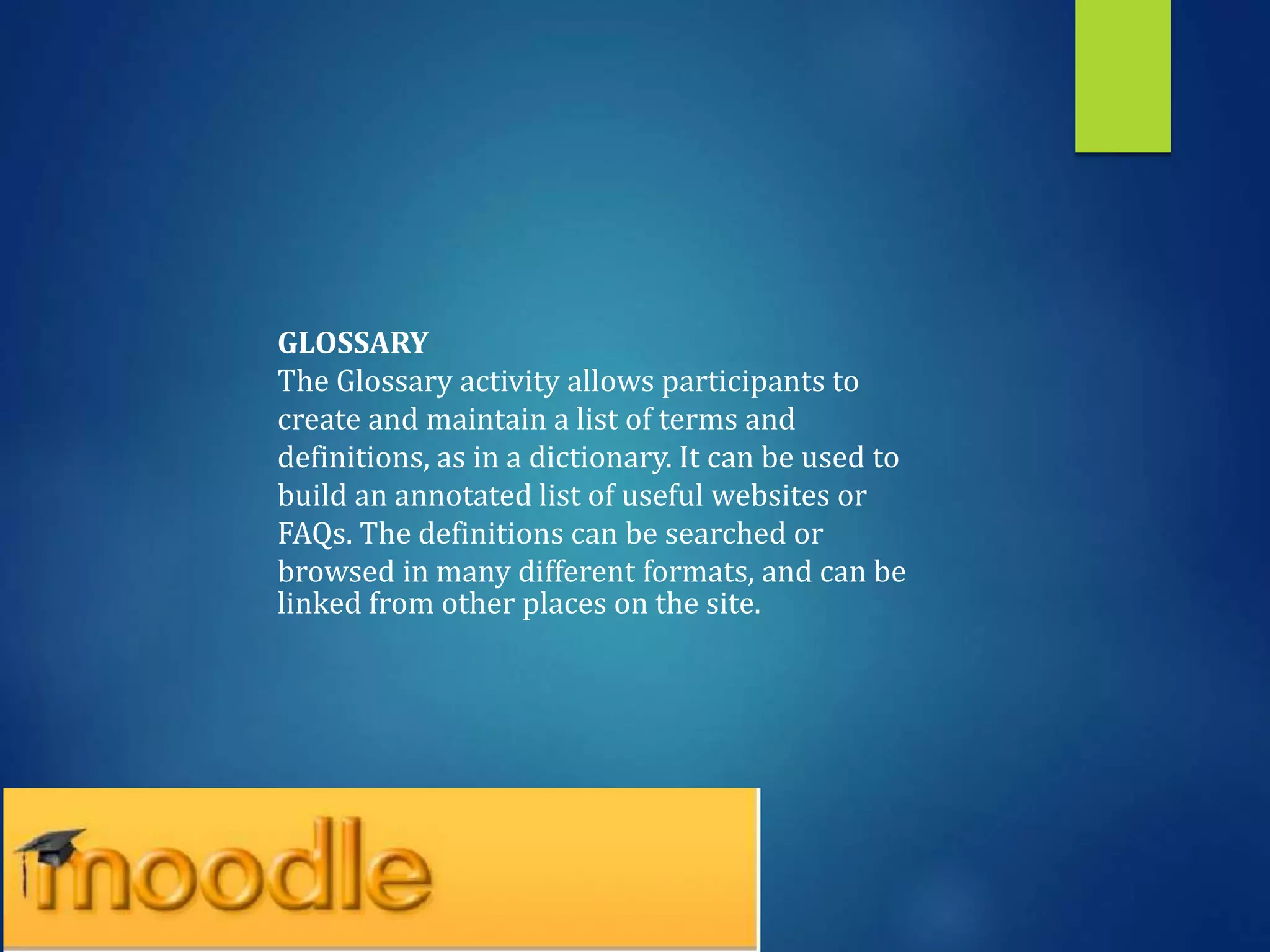 GLOSSARY
The Glossary activity allows participants to
create and maintain a list of terms and
definitions, as in a dictionary. It can be used to
build an annotated list of useful websites or
FAQs. The definitions can be searched or
browsed in many different formats, and can be
linked from other places on the site.
 