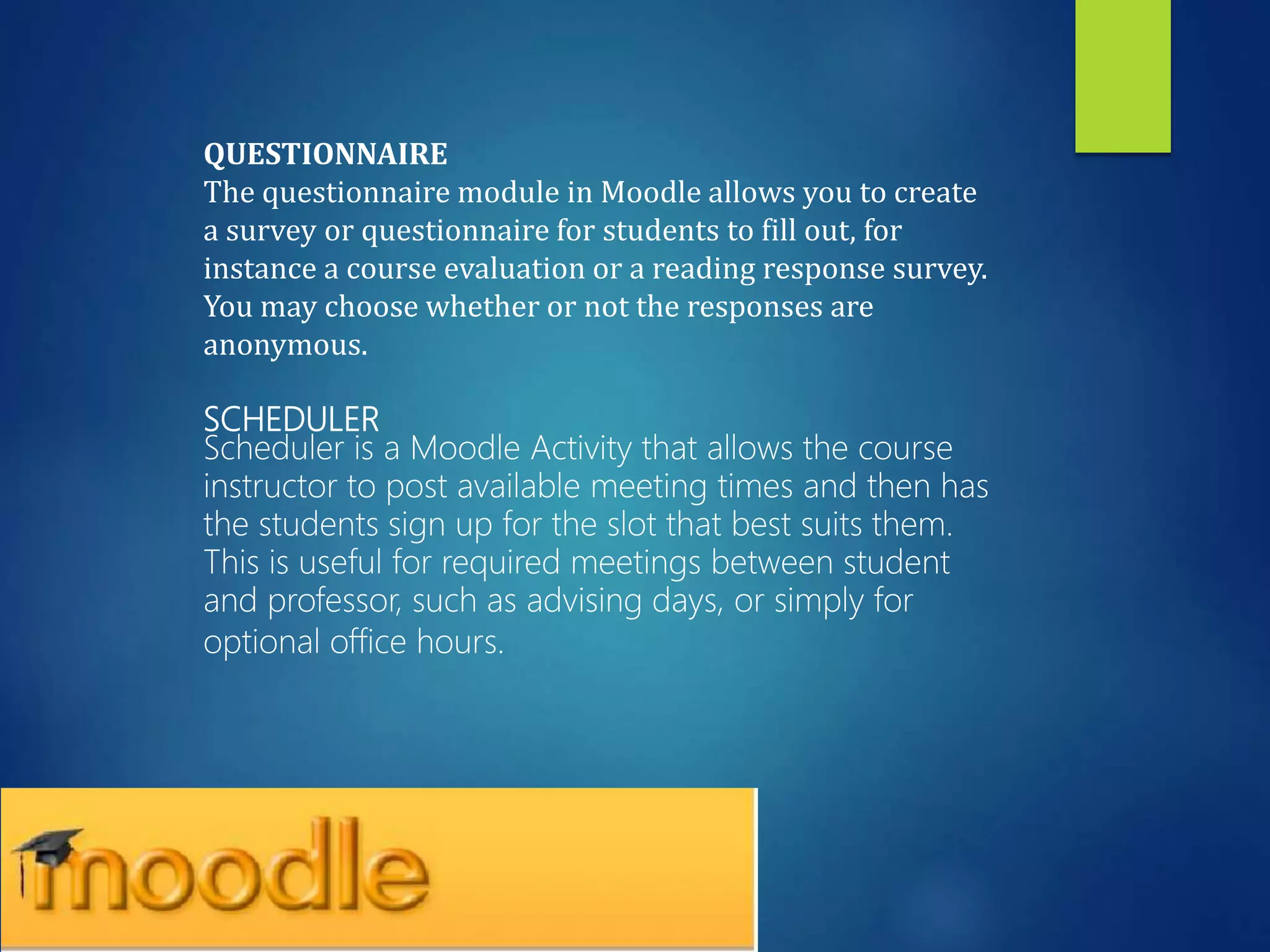 QUESTIONNAIRE
The questionnaire module in Moodle allows you to create
a survey or questionnaire for students to fill out, for
instance a course evaluation or a reading response survey.
You may choose whether or not the responses are
anonymous.
SCHEDULER
Scheduler is a Moodle Activity that allows the course
instructor to post available meeting times and then has
the students sign up for the slot that best suits them.
This is useful for required meetings between student
and professor, such as advising days, or simply for
optional office hours.
 