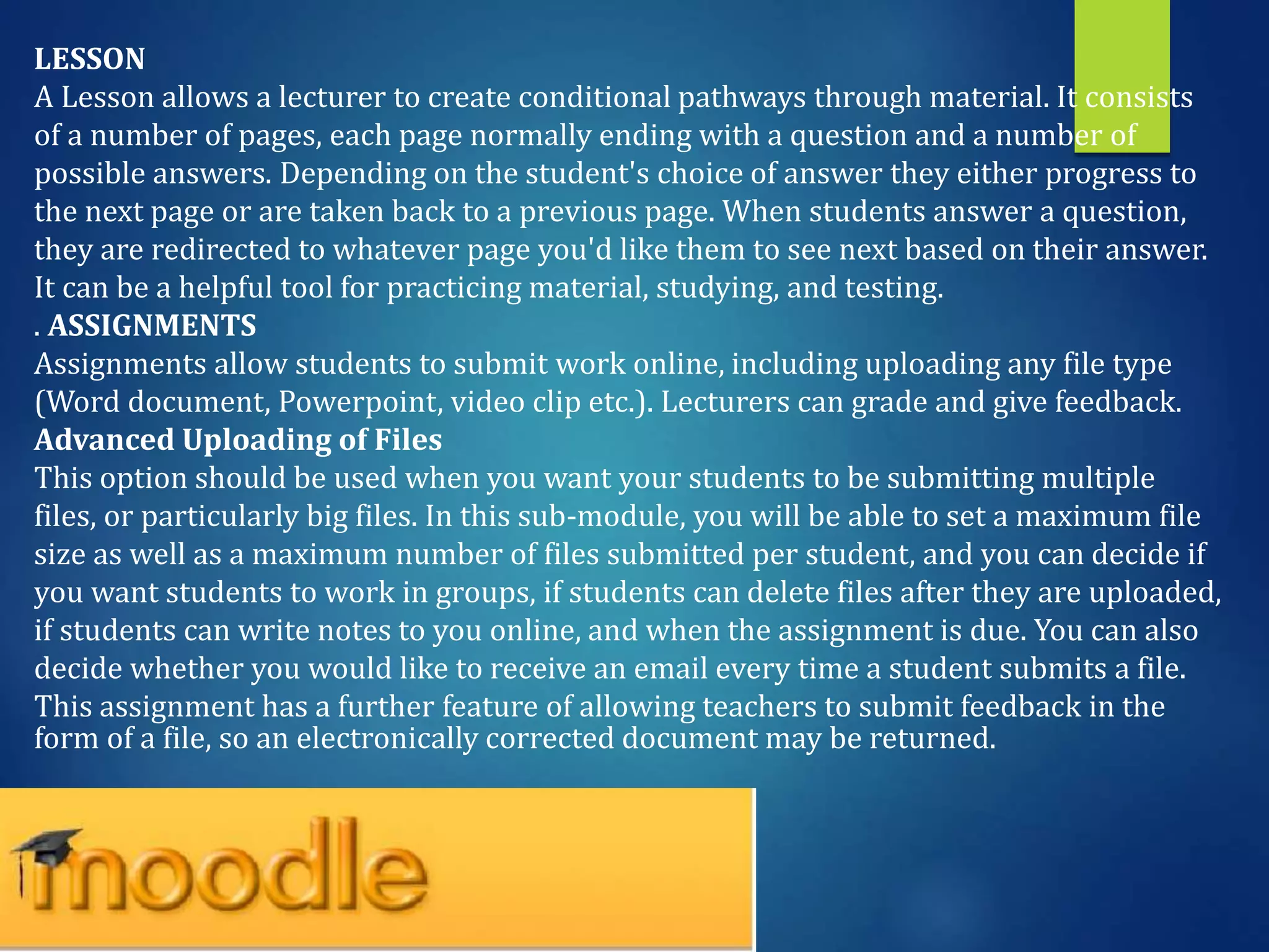 LESSON
A Lesson allows a lecturer to create conditional pathways through material. It consists
of a number of pages, each page normally ending with a question and a number of
possible answers. Depending on the student's choice of answer they either progress to
the next page or are taken back to a previous page. When students answer a question,
they are redirected to whatever page you'd like them to see next based on their answer.
It can be a helpful tool for practicing material, studying, and testing.
. ASSIGNMENTS
Assignments allow students to submit work online, including uploading any file type
(Word document, Powerpoint, video clip etc.). Lecturers can grade and give feedback.
Advanced Uploading of Files
This option should be used when you want your students to be submitting multiple
files, or particularly big files. In this sub-module, you will be able to set a maximum file
size as well as a maximum number of files submitted per student, and you can decide if
you want students to work in groups, if students can delete files after they are uploaded,
if students can write notes to you online, and when the assignment is due. You can also
decide whether you would like to receive an email every time a student submits a file.
This assignment has a further feature of allowing teachers to submit feedback in the
form of a file, so an electronically corrected document may be returned.
 