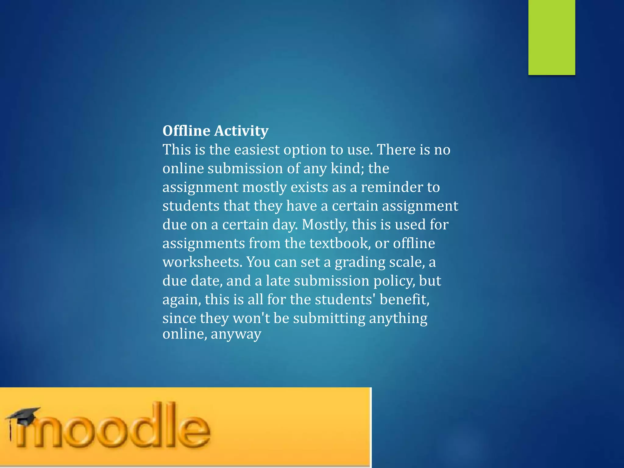 Offline Activity
This is the easiest option to use. There is no
online submission of any kind; the
assignment mostly exists as a reminder to
students that they have a certain assignment
due on a certain day. Mostly, this is used for
assignments from the textbook, or offline
worksheets. You can set a grading scale, a
due date, and a late submission policy, but
again, this is all for the students' benefit,
since they won't be submitting anything
online, anyway
 