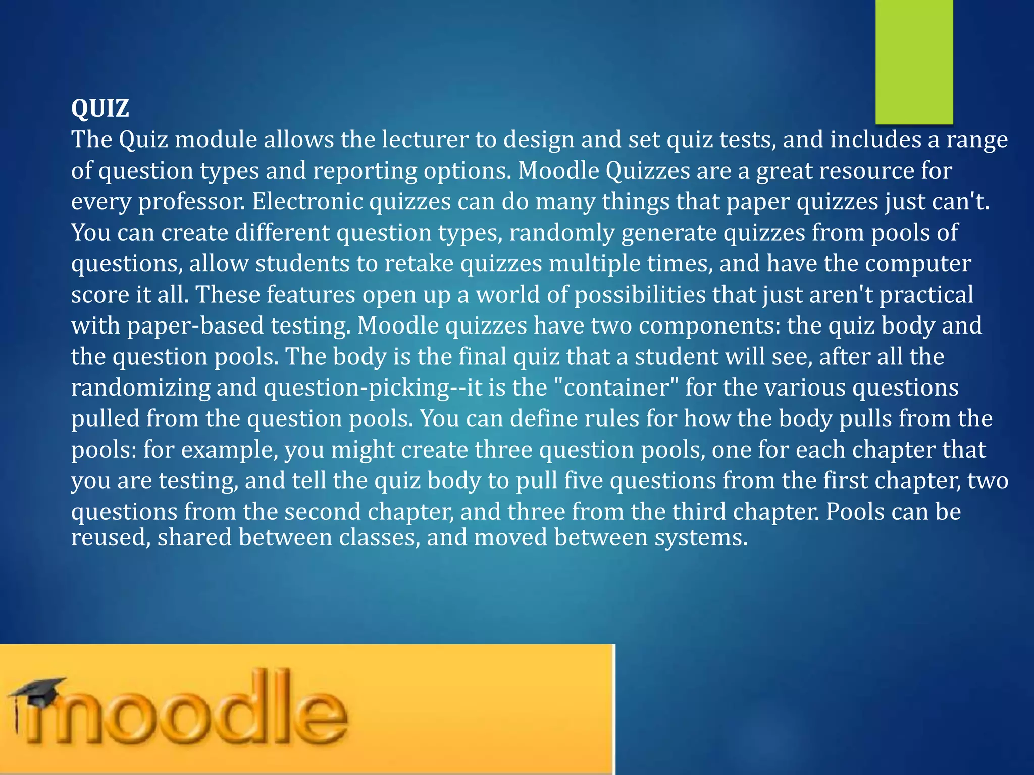 QUIZ
The Quiz module allows the lecturer to design and set quiz tests, and includes a range
of question types and reporting options. Moodle Quizzes are a great resource for
every professor. Electronic quizzes can do many things that paper quizzes just can't.
You can create different question types, randomly generate quizzes from pools of
questions, allow students to retake quizzes multiple times, and have the computer
score it all. These features open up a world of possibilities that just aren't practical
with paper-based testing. Moodle quizzes have two components: the quiz body and
the question pools. The body is the final quiz that a student will see, after all the
randomizing and question-picking--it is the "container" for the various questions
pulled from the question pools. You can define rules for how the body pulls from the
pools: for example, you might create three question pools, one for each chapter that
you are testing, and tell the quiz body to pull five questions from the first chapter, two
questions from the second chapter, and three from the third chapter. Pools can be
reused, shared between classes, and moved between systems.
 