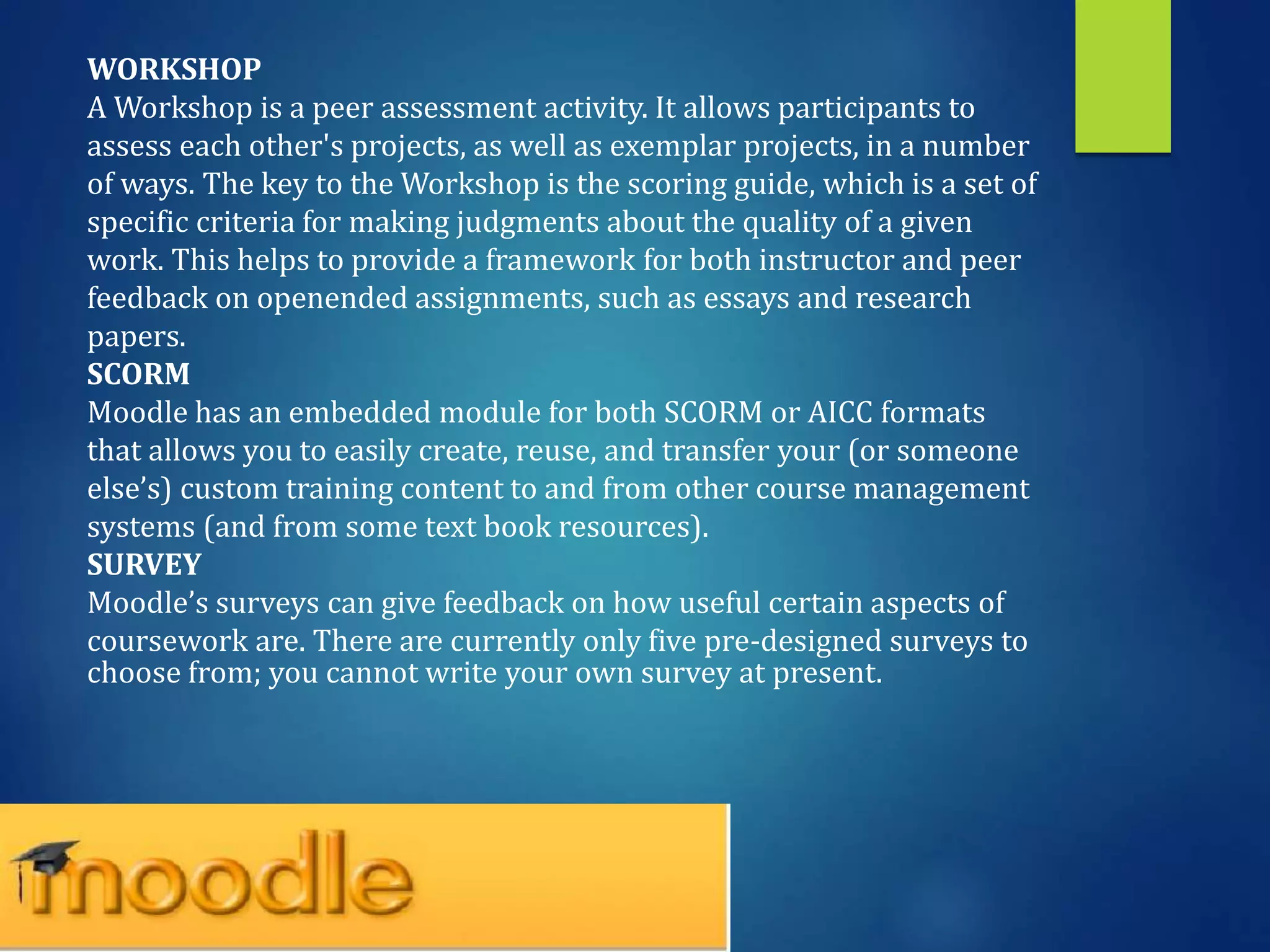 WORKSHOP
A Workshop is a peer assessment activity. It allows participants to
assess each other's projects, as well as exemplar projects, in a number
of ways. The key to the Workshop is the scoring guide, which is a set of
specific criteria for making judgments about the quality of a given
work. This helps to provide a framework for both instructor and peer
feedback on openended assignments, such as essays and research
papers.
SCORM
Moodle has an embedded module for both SCORM or AICC formats
that allows you to easily create, reuse, and transfer your (or someone
else’s) custom training content to and from other course management
systems (and from some text book resources).
SURVEY
Moodle’s surveys can give feedback on how useful certain aspects of
coursework are. There are currently only five pre-designed surveys to
choose from; you cannot write your own survey at present.
 