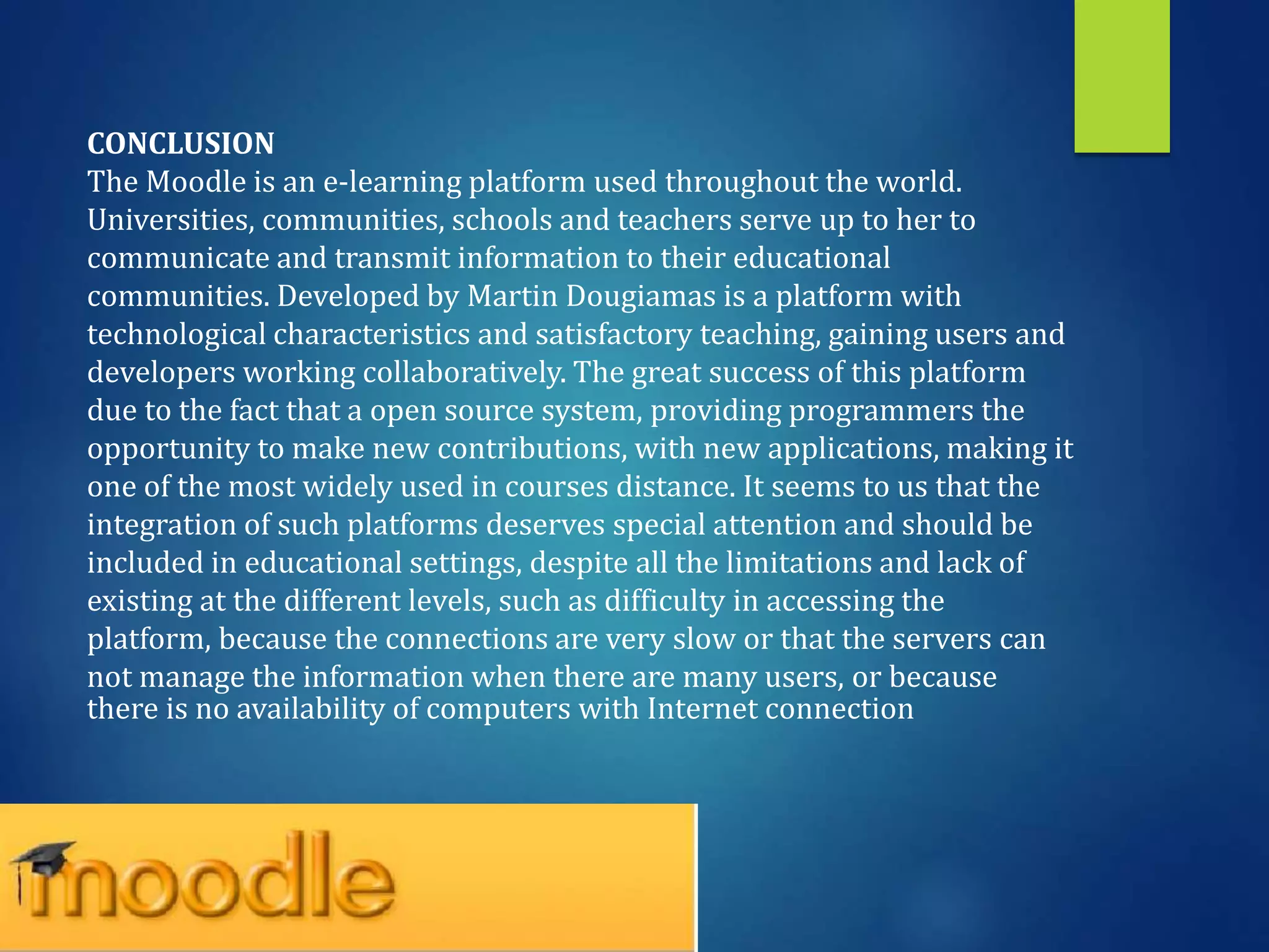 CONCLUSION
The Moodle is an e-learning platform used throughout the world.
Universities, communities, schools and teachers serve up to her to
communicate and transmit information to their educational
communities. Developed by Martin Dougiamas is a platform with
technological characteristics and satisfactory teaching, gaining users and
developers working collaboratively. The great success of this platform
due to the fact that a open source system, providing programmers the
opportunity to make new contributions, with new applications, making it
one of the most widely used in courses distance. It seems to us that the
integration of such platforms deserves special attention and should be
included in educational settings, despite all the limitations and lack of
existing at the different levels, such as difficulty in accessing the
platform, because the connections are very slow or that the servers can
not manage the information when there are many users, or because
there is no availability of computers with Internet connection
 
