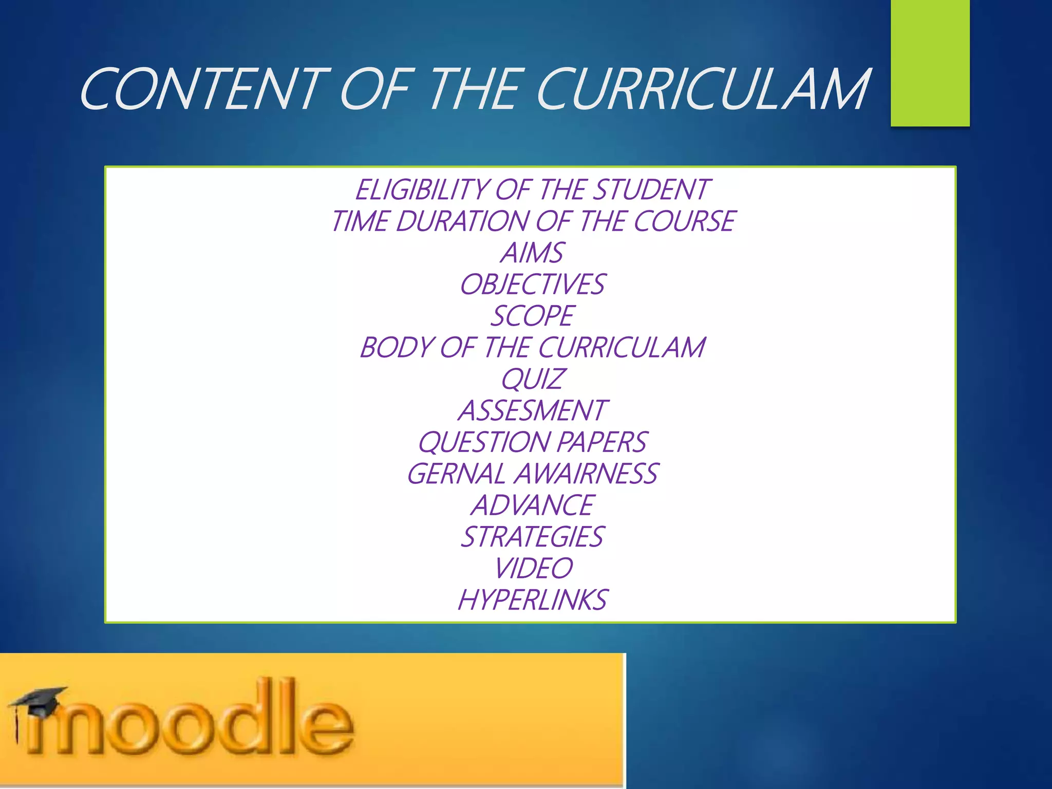 CONTENT OF THE CURRICULAM
ELIGIBILITY OF THE STUDENT
TIME DURATION OF THE COURSE
AIMS
OBJECTIVES
SCOPE
BODY OF THE CURRICULAM
QUIZ
ASSESMENT
QUESTION PAPERS
GERNAL AWAIRNESS
ADVANCE
STRATEGIES
VIDEO
HYPERLINKS
 