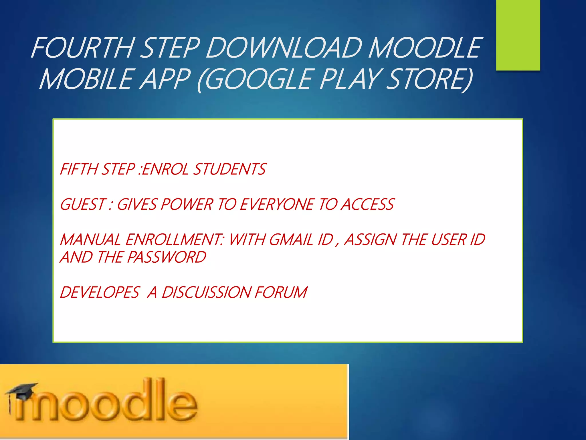 FOURTH STEP DOWNLOAD MOODLE
MOBILE APP (GOOGLE PLAY STORE)
FIFTH STEP :ENROL STUDENTS
GUEST : GIVES POWER TO EVERYONE TO ACCESS
MANUAL ENROLLMENT: WITH GMAIL ID , ASSIGN THE USER ID
AND THE PASSWORD
DEVELOPES A DISCUISSION FORUM
 