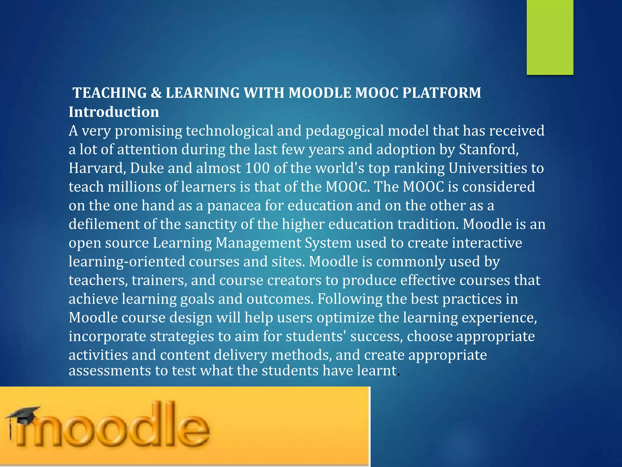 TEACHING & LEARNING WITH MOODLE MOOC PLATFORM
Introduction
A very promising technological and pedagogical model that has received
a lot of attention during the last few years and adoption by Stanford,
Harvard, Duke and almost 100 of the world's top ranking Universities to
teach millions of learners is that of the MOOC. The MOOC is considered
on the one hand as a panacea for education and on the other as a
defilement of the sanctity of the higher education tradition. Moodle is an
open source Learning Management System used to create interactive
learning-oriented courses and sites. Moodle is commonly used by
teachers, trainers, and course creators to produce effective courses that
achieve learning goals and outcomes. Following the best practices in
Moodle course design will help users optimize the learning experience,
incorporate strategies to aim for students' success, choose appropriate
activities and content delivery methods, and create appropriate
assessments to test what the students have learnt.
 