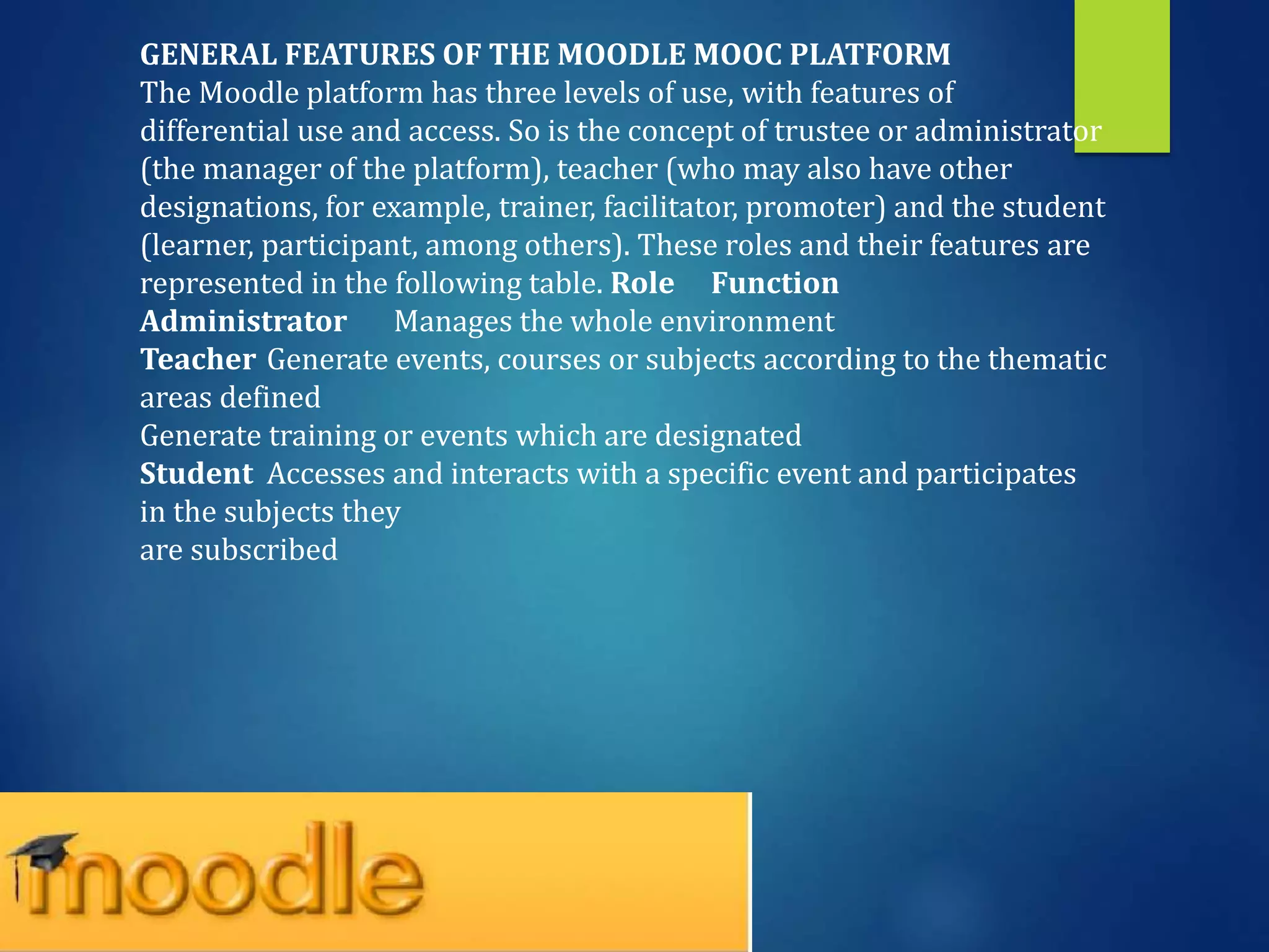 GENERAL FEATURES OF THE MOODLE MOOC PLATFORM
The Moodle platform has three levels of use, with features of
differential use and access. So is the concept of trustee or administrator
(the manager of the platform), teacher (who may also have other
designations, for example, trainer, facilitator, promoter) and the student
(learner, participant, among others). These roles and their features are
represented in the following table. Role Function
Administrator Manages the whole environment
Teacher Generate events, courses or subjects according to the thematic
areas defined
Generate training or events which are designated
Student Accesses and interacts with a specific event and participates
in the subjects they
are subscribed
 