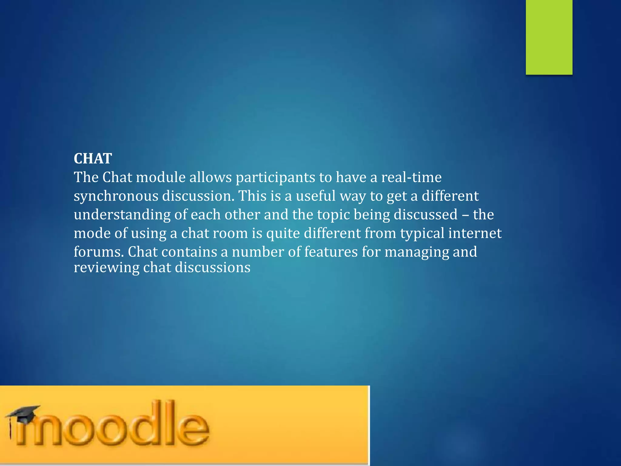 CHAT
The Chat module allows participants to have a real-time
synchronous discussion. This is a useful way to get a different
understanding of each other and the topic being discussed – the
mode of using a chat room is quite different from typical internet
forums. Chat contains a number of features for managing and
reviewing chat discussions
 