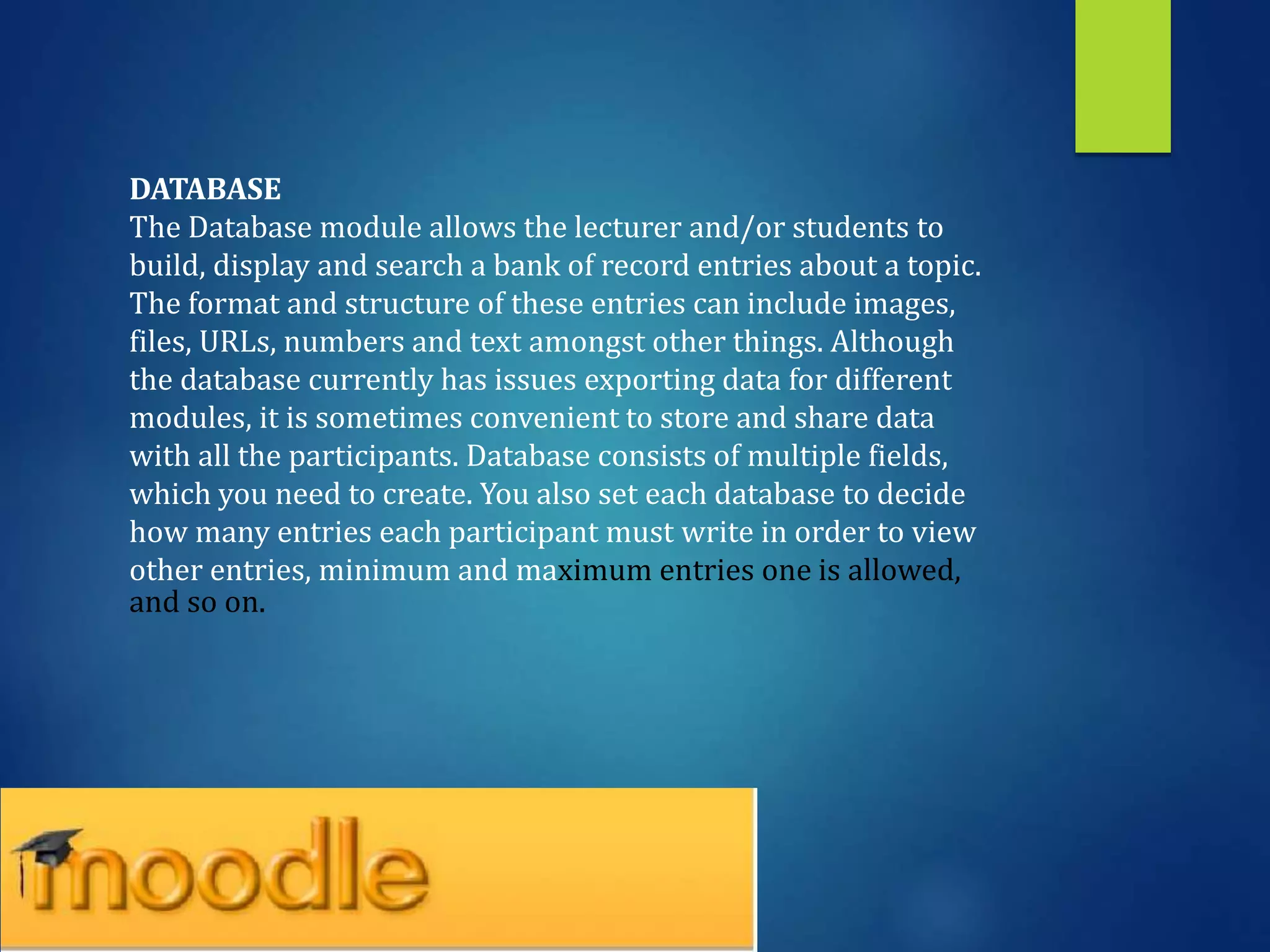 DATABASE
The Database module allows the lecturer and/or students to
build, display and search a bank of record entries about a topic.
The format and structure of these entries can include images,
files, URLs, numbers and text amongst other things. Although
the database currently has issues exporting data for different
modules, it is sometimes convenient to store and share data
with all the participants. Database consists of multiple fields,
which you need to create. You also set each database to decide
how many entries each participant must write in order to view
other entries, minimum and maximum entries one is allowed,
and so on.
 